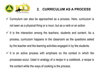2. CURRICULUM AS A PROCESS
 Curriculum can also be approached as a process. Here, curriculum is
not seen as a physical thing or a noun, but as a verb or an action.
 It is the interaction among the teachers, students and content. As a
process, curriculum happens in the classroom as the questions asked
by the teacher and the learning activities engaged in by the students.
 It is an active process with emphasis on the context in which the
processes occur. Used in analogy of a recipe in a cookbook, a recipe is
the content while the ways of cooking is the process.
 