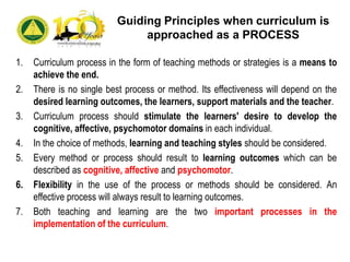 1. Curriculum process in the form of teaching methods or strategies is a means to
achieve the end.
2. There is no single best process or method. Its effectiveness will depend on the
desired learning outcomes, the learners, support materials and the teacher.
3. Curriculum process should stimulate the learners' desire to develop the
cognitive, affective, psychomotor domains in each individual.
4. In the choice of methods, learning and teaching styles should be considered.
5. Every method or process should result to learning outcomes which can be
described as cognitive, affective and psychomotor.
6. Flexibility in the use of the process or methods should be considered. An
effective process will always result to learning outcomes.
7. Both teaching and learning are the two important processes in the
implementation of the curriculum.
Guiding Principles when curriculum is
approached as a PROCESS
 