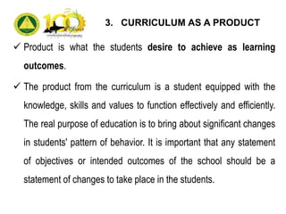  Product is what the students desire to achieve as learning
outcomes.
 The product from the curriculum is a student equipped with the
knowledge, skills and values to function effectively and efficiently.
The real purpose of education is to bring about significant changes
in students' pattern of behavior. It is important that any statement
of objectives or intended outcomes of the school should be a
statement of changes to take place in the students.
3. CURRICULUM AS A PRODUCT
 