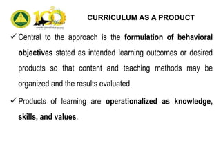  Central to the approach is the formulation of behavioral
objectives stated as intended learning outcomes or desired
products so that content and teaching methods may be
organized and the results evaluated.
 Products of learning are operationalized as knowledge,
skills, and values.
CURRICULUM AS A PRODUCT
 