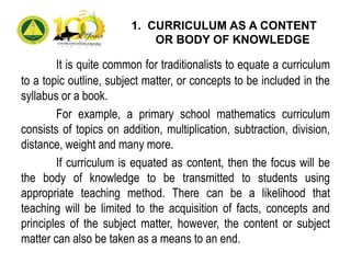 1. CURRICULUM AS A CONTENT
OR BODY OF KNOWLEDGE
It is quite common for traditionalists to equate a curriculum
to a topic outline, subject matter, or concepts to be included in the
syllabus or a book.
For example, a primary school mathematics curriculum
consists of topics on addition, multiplication, subtraction, division,
distance, weight and many more.
If curriculum is equated as content, then the focus will be
the body of knowledge to be transmitted to students using
appropriate teaching method. There can be a likelihood that
teaching will be limited to the acquisition of facts, concepts and
principles of the subject matter, however, the content or subject
matter can also be taken as a means to an end.
 