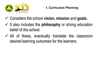  Considers the school vision, mission and goals.
 It also includes the philosophy or strong education
belief of the school.
 All of these, eventually translate the classroom
desired learning outcomes for the learners.
1. Curriculum Planning
 