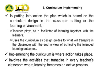  Is putting into action the plan which is based on the
curriculum design in the classroom setting or the
learning environment.
Teacher plays as a facilitator of learning together with the
learners.
Uses the curriculum as design guides to what will transpire in
the classroom with the end in view of achieving the intended
learning outcomes.
 Implementing the curriculum is where action takes place.
 Involves the activities that transpire in every teacher’s
classroom where learning becomes an active process.
3. Curriculum Implementing
 