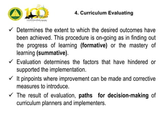 Determines the extent to which the desired outcomes have
been achieved. This procedure is on-going as in finding out
the progress of learning (formative) or the mastery of
learning (summative).
 Evaluation determines the factors that have hindered or
supported the implementation.
 It pinpoints where improvement can be made and corrective
measures to introduce.
 The result of evaluation, paths for decision-making of
curriculum planners and implementers.
4. Curriculum Evaluating
 