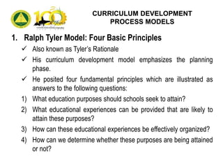 1. Ralph Tyler Model: Four Basic Principles
 Also known as Tyler’s Rationale
 His curriculum development model emphasizes the planning
phase.
 He posited four fundamental principles which are illustrated as
answers to the following questions:
1) What education purposes should schools seek to attain?
2) What educational experiences can be provided that are likely to
attain these purposes?
3) How can these educational experiences be effectively organized?
4) How can we determine whether these purposes are being attained
or not?
CURRICULUM DEVELOPMENT
PROCESS MODELS
 