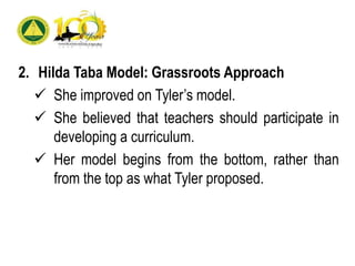 2. Hilda Taba Model: Grassroots Approach
 She improved on Tyler’s model.
 She believed that teachers should participate in
developing a curriculum.
 Her model begins from the bottom, rather than
from the top as what Tyler proposed.
 