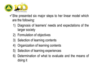 She presented six major steps to her linear model which
are the following:
1) Diagnosis of learners’ needs and expectations of the
larger society
2) Formulation of objectives
3) Selection of learning contents
4) Organization of learning contents
5) Selection of learning experiences
6) Determination of what to evaluate and the means of
doing it
 
