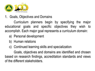 1. Goals, Objectives and Domains
Curriculum planners begin by specifying the major
educational goals and specific objectives they wish to
accomplish. Each major goal represents a curriculum domain:
a) Personal development
b) Human relations
c) Continued learning skills and specialization
Goals, objectives and domains are identified and chosen
based on research findings, accreditation standards and views
of the different stakeholders.
 
