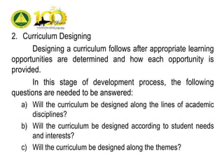 2. Curriculum Designing
Designing a curriculum follows after appropriate learning
opportunities are determined and how each opportunity is
provided.
In this stage of development process, the following
questions are needed to be answered:
a) Will the curriculum be designed along the lines of academic
disciplines?
b) Will the curriculum be designed according to student needs
and interests?
c) Will the curriculum be designed along the themes?
 