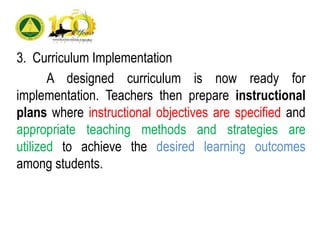 3. Curriculum Implementation
A designed curriculum is now ready for
implementation. Teachers then prepare instructional
plans where instructional objectives are specified and
appropriate teaching methods and strategies are
utilized to achieve the desired learning outcomes
among students.
 