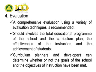 4. Evaluation
A comprehensive evaluation using a variety of
evaluation techniques is recommended.
Should involves the total educational programme
of the school and the curriculum plan, the
effectiveness of the instruction and the
achievement of students.
Curriculum planners and developers can
determine whether or not the goals of the school
and the objectives of instruction have been met.
 