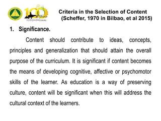Criteria in the Selection of Content
(Scheffer, 1970 in Bilbao, et al 2015)
1. Significance.
Content should contribute to ideas, concepts,
principles and generalization that should attain the overall
purpose of the curriculum. It is significant if content becomes
the means of developing cognitive, affective or psychomotor
skills of the learner. As education is a way of preserving
culture, content will be significant when this will address the
cultural context of the learners.
 