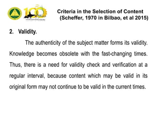 Criteria in the Selection of Content
(Scheffer, 1970 in Bilbao, et al 2015)
2. Validity.
The authenticity of the subject matter forms its validity.
Knowledge becomes obsolete with the fast-changing times.
Thus, there is a need for validity check and verification at a
regular interval, because content which may be valid in its
original form may not continue to be valid in the current times.
 