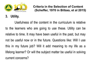 Criteria in the Selection of Content
(Scheffer, 1970 in Bilbao, et al 2015)
3. Utility.
Usefulness of the content in the curriculum is relative
to the learners who are going to use these. Utility can be
relative to time. It may have been useful in the past, but may
not be useful now or in the future. Questions like: Will I use
this in my future job? Will it add meaning to my life as a
lifelong learner? Or will the subject matter be useful in solving
current concerns?
 