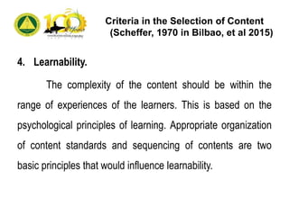 Criteria in the Selection of Content
(Scheffer, 1970 in Bilbao, et al 2015)
4. Learnability.
The complexity of the content should be within the
range of experiences of the learners. This is based on the
psychological principles of learning. Appropriate organization
of content standards and sequencing of contents are two
basic principles that would influence learnability.
 
