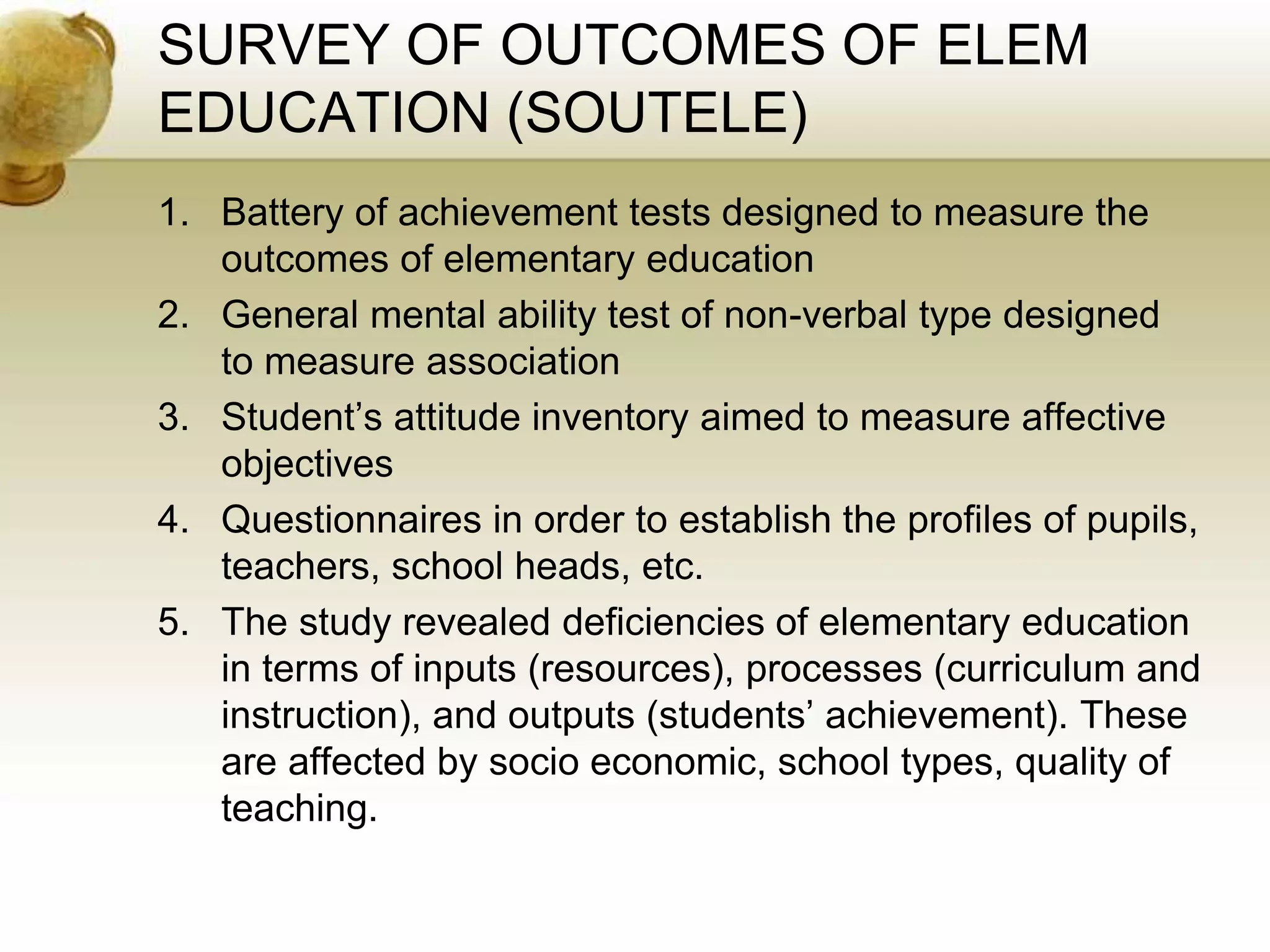 SURVEY OF OUTCOMES OF ELEM
EDUCATION (SOUTELE)
1. Battery of achievement tests designed to measure the
outcomes of elementary education
2. General mental ability test of non-verbal type designed
to measure association
3. Student’s attitude inventory aimed to measure affective
objectives
4. Questionnaires in order to establish the profiles of pupils,
teachers, school heads, etc.
5. The study revealed deficiencies of elementary education
in terms of inputs (resources), processes (curriculum and
instruction), and outputs (students’ achievement). These
are affected by socio economic, school types, quality of
teaching.
 