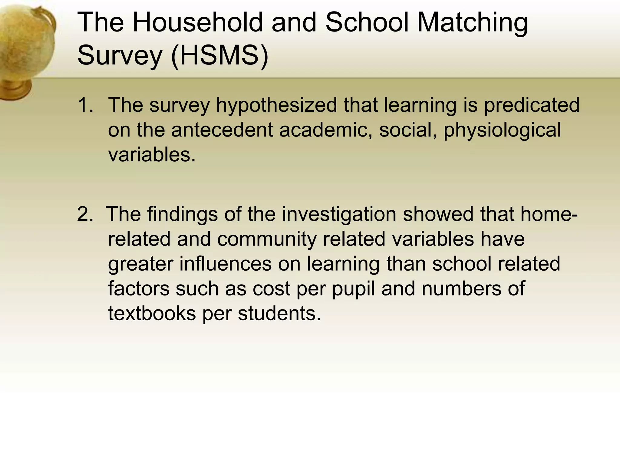 The Household and School Matching
Survey (HSMS)
1. The survey hypothesized that learning is predicated
on the antecedent academic, social, physiological
variables.
2. The findings of the investigation showed that home-
related and community related variables have
greater influences on learning than school related
factors such as cost per pupil and numbers of
textbooks per students.
 