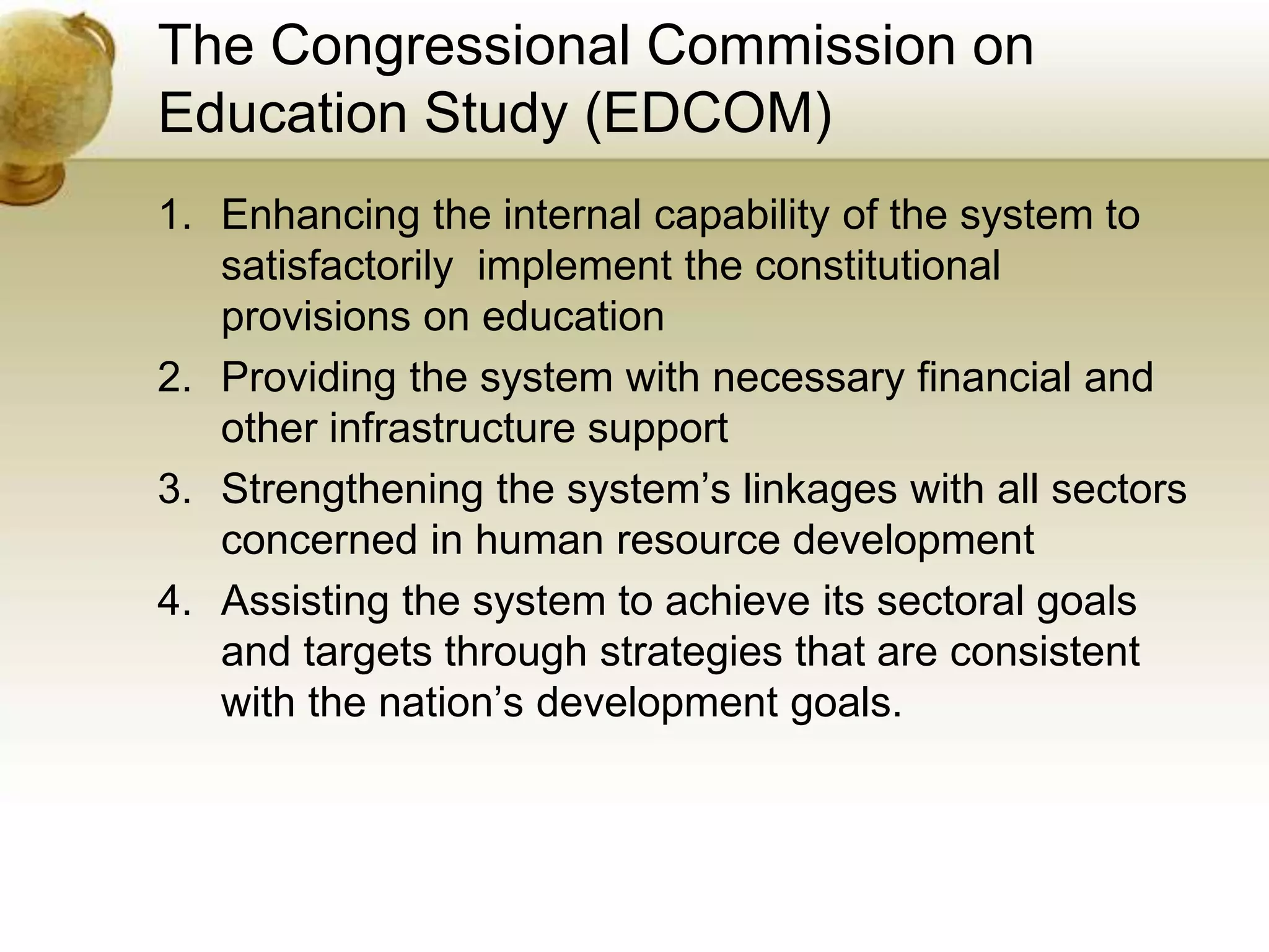 The Congressional Commission on
Education Study (EDCOM)
1. Enhancing the internal capability of the system to
satisfactorily implement the constitutional
provisions on education
2. Providing the system with necessary financial and
other infrastructure support
3. Strengthening the system’s linkages with all sectors
concerned in human resource development
4. Assisting the system to achieve its sectoral goals
and targets through strategies that are consistent
with the nation’s development goals.
 