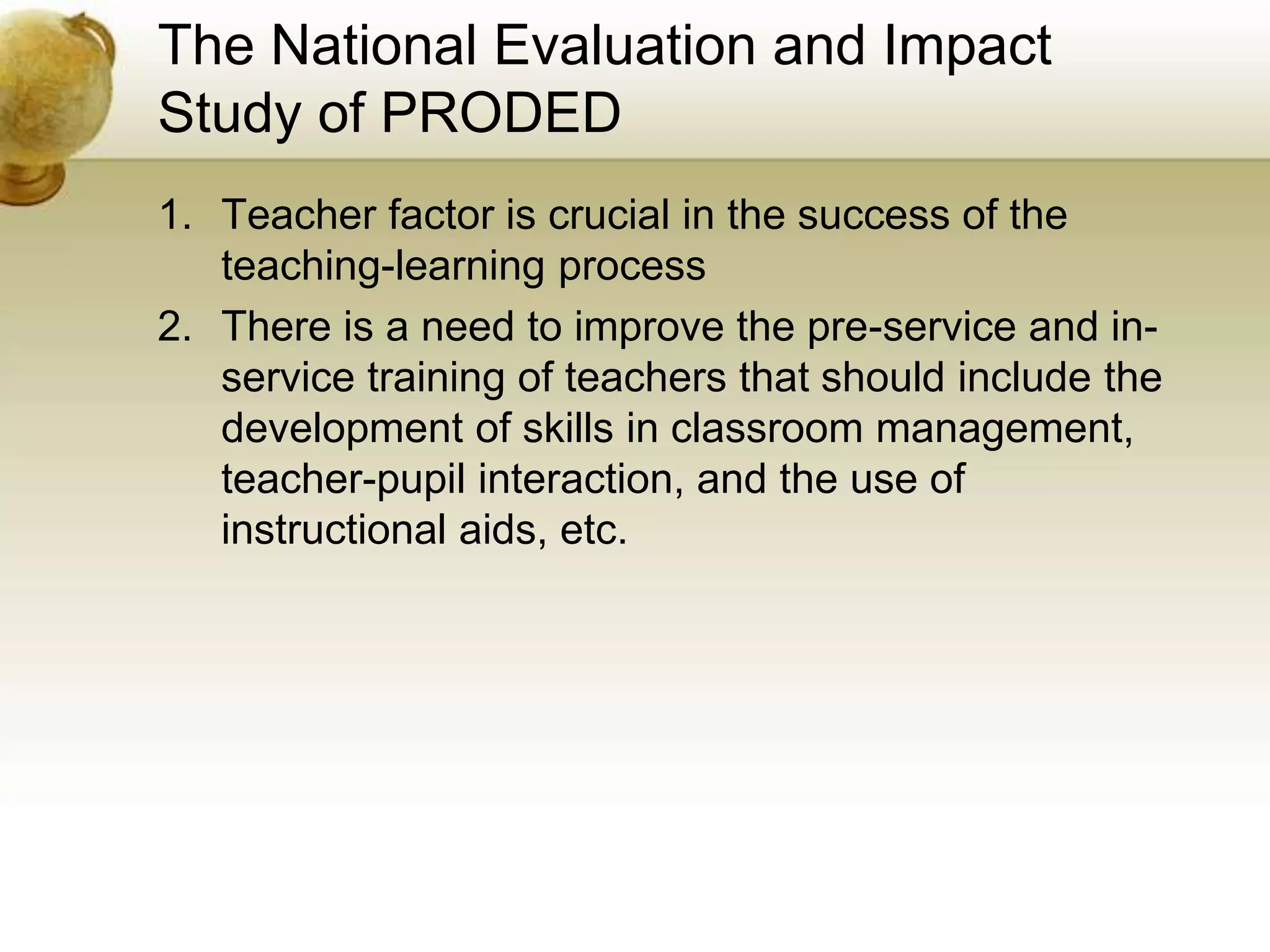 The National Evaluation and Impact
Study of PRODED
1. Teacher factor is crucial in the success of the
teaching-learning process
2. There is a need to improve the pre-service and in-
service training of teachers that should include the
development of skills in classroom management,
teacher-pupil interaction, and the use of
instructional aids, etc.
 