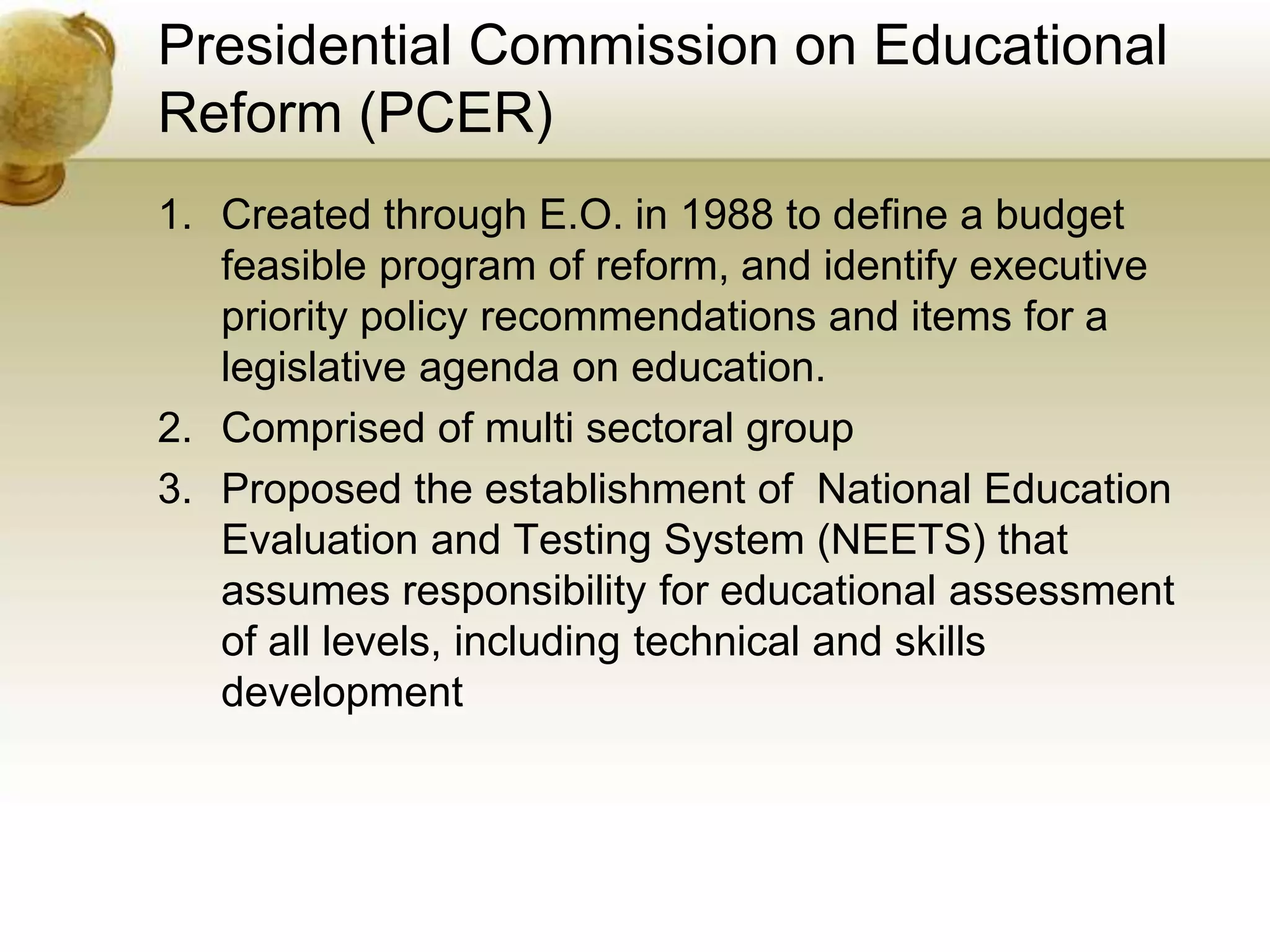 Presidential Commission on Educational
Reform (PCER)
1. Created through E.O. in 1988 to define a budget
feasible program of reform, and identify executive
priority policy recommendations and items for a
legislative agenda on education.
2. Comprised of multi sectoral group
3. Proposed the establishment of National Education
Evaluation and Testing System (NEETS) that
assumes responsibility for educational assessment
of all levels, including technical and skills
development
 