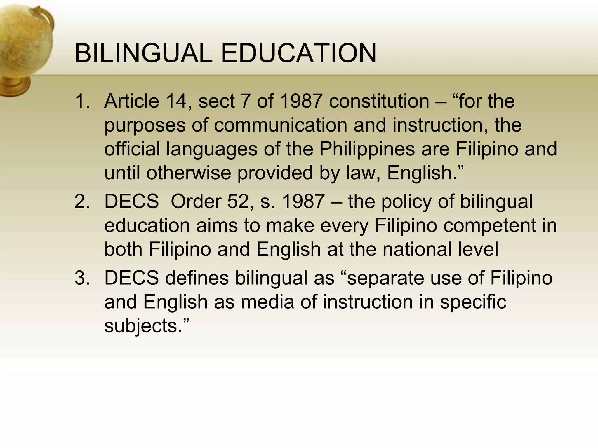 BILINGUAL EDUCATION
1. Article 14, sect 7 of 1987 constitution – “for the
purposes of communication and instruction, the
official languages of the Philippines are Filipino and
until otherwise provided by law, English.”
2. DECS Order 52, s. 1987 – the policy of bilingual
education aims to make every Filipino competent in
both Filipino and English at the national level
3. DECS defines bilingual as “separate use of Filipino
and English as media of instruction in specific
subjects.”
 