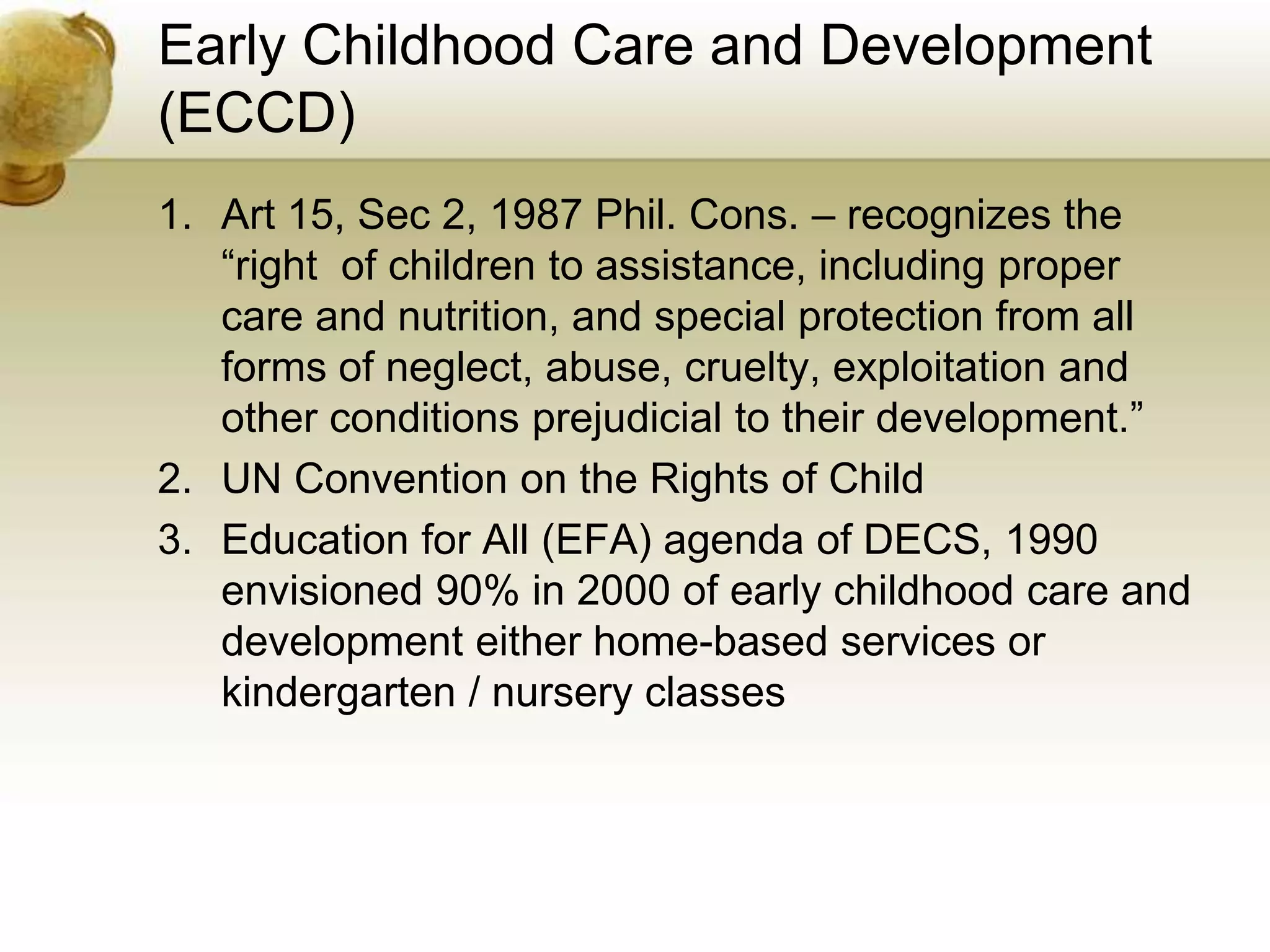 Early Childhood Care and Development
(ECCD)
1. Art 15, Sec 2, 1987 Phil. Cons. – recognizes the
“right of children to assistance, including proper
care and nutrition, and special protection from all
forms of neglect, abuse, cruelty, exploitation and
other conditions prejudicial to their development.”
2. UN Convention on the Rights of Child
3. Education for All (EFA) agenda of DECS, 1990
envisioned 90% in 2000 of early childhood care and
development either home-based services or
kindergarten / nursery classes
 