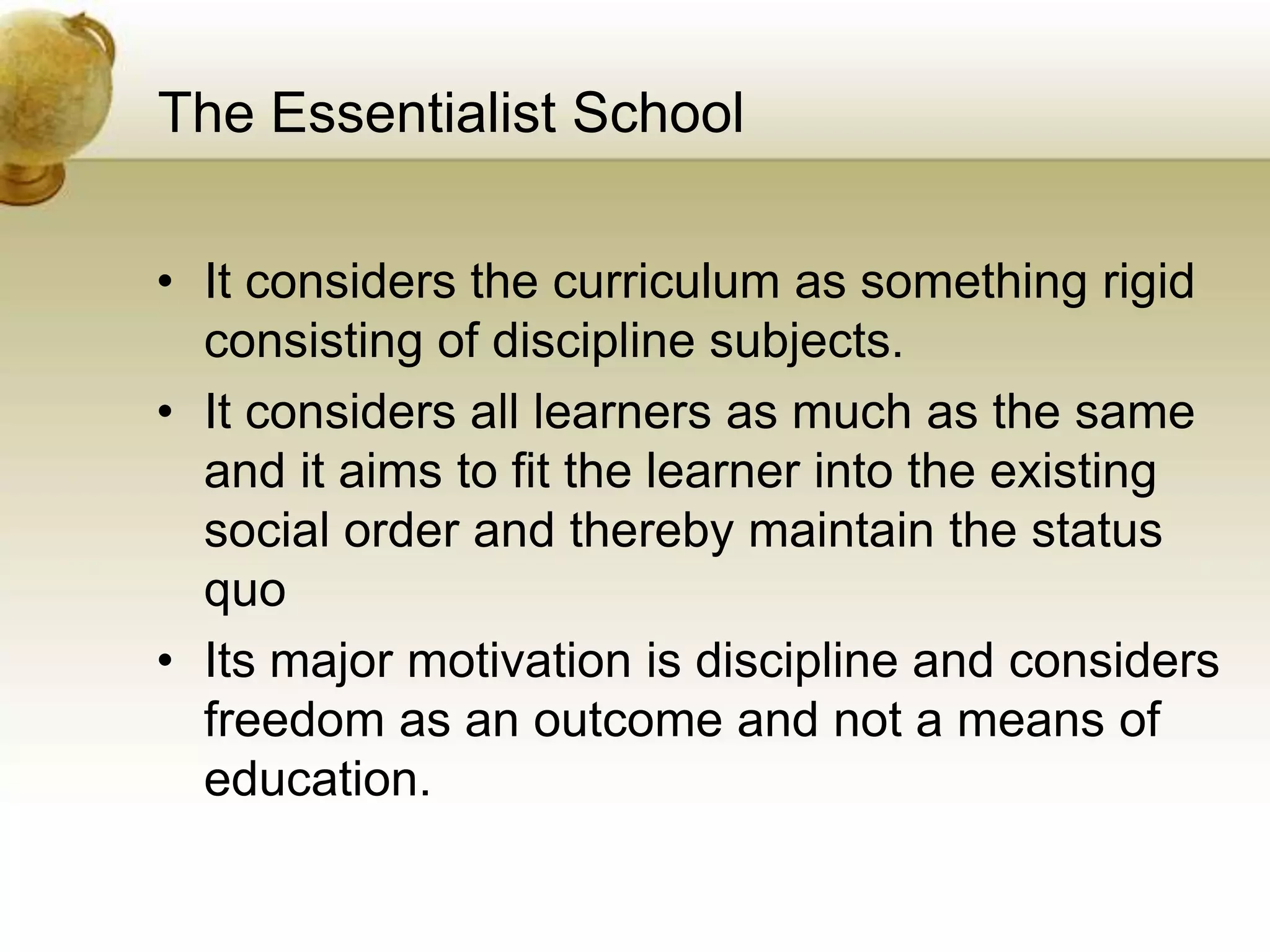 The Essentialist School
• It considers the curriculum as something rigid
consisting of discipline subjects.
• It considers all learners as much as the same
and it aims to fit the learner into the existing
social order and thereby maintain the status
quo
• Its major motivation is discipline and considers
freedom as an outcome and not a means of
education.
 