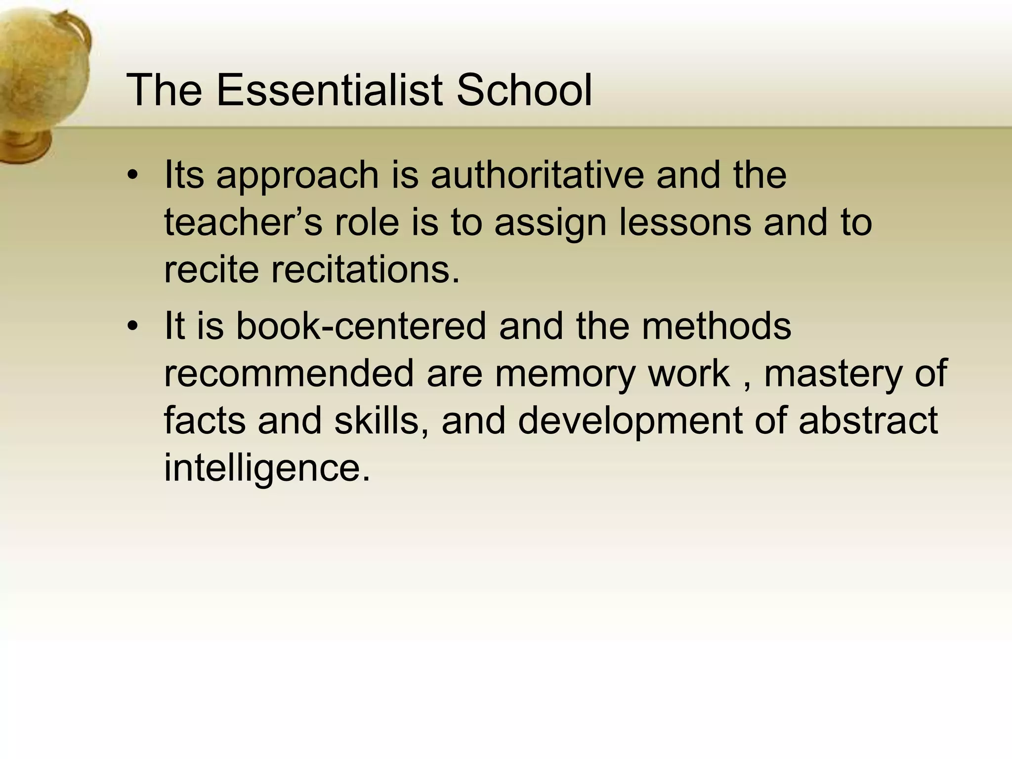 The Essentialist School
• Its approach is authoritative and the
teacher’s role is to assign lessons and to
recite recitations.
• It is book-centered and the methods
recommended are memory work , mastery of
facts and skills, and development of abstract
intelligence.
 