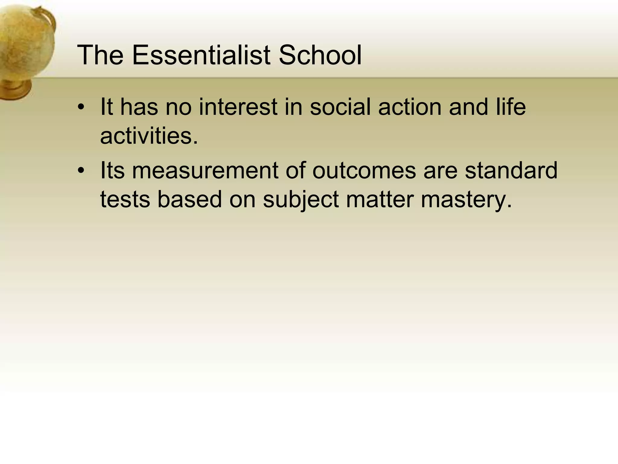 The Essentialist School
• It has no interest in social action and life
activities.
• Its measurement of outcomes are standard
tests based on subject matter mastery.
 