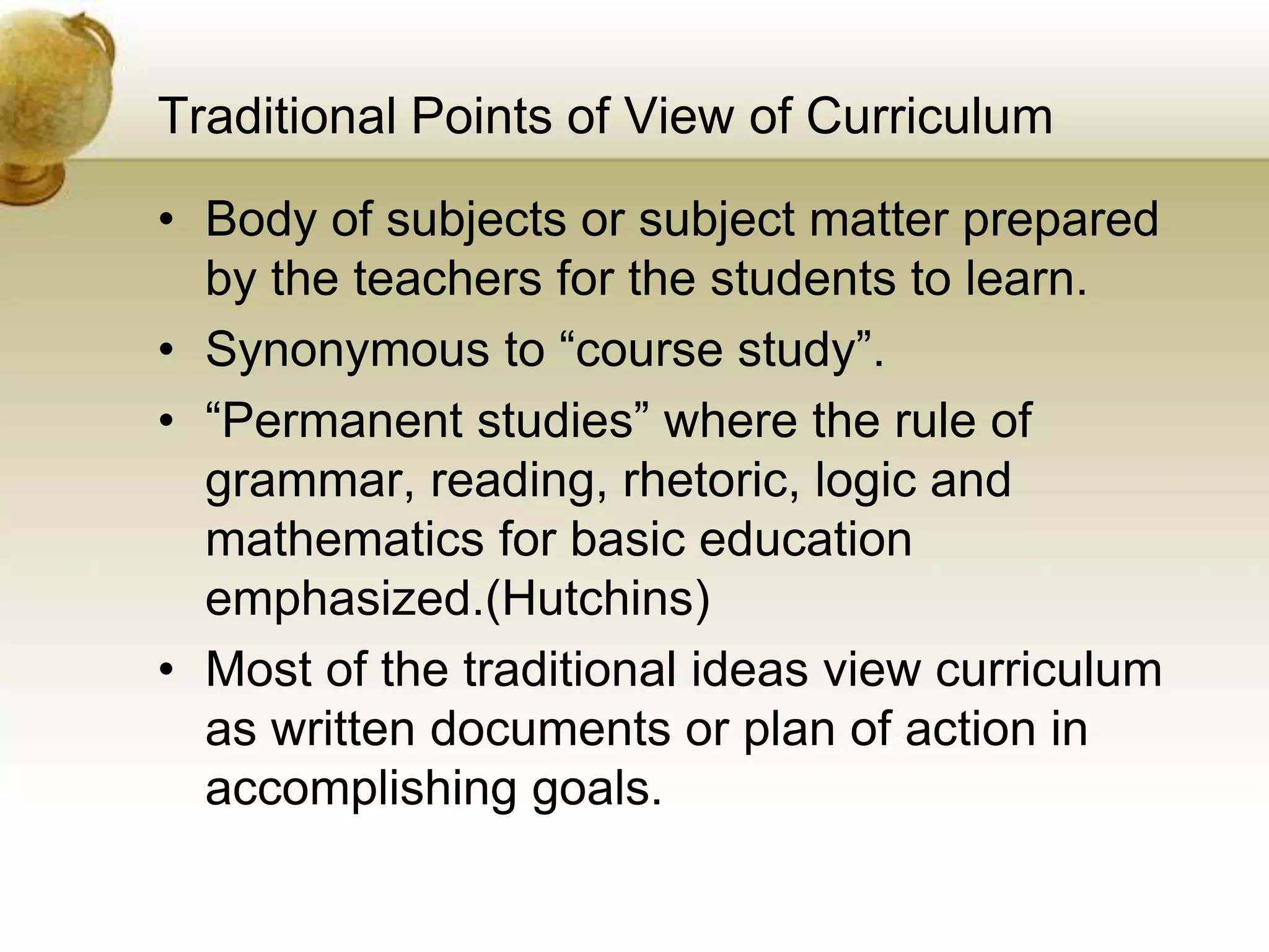 Traditional Points of View of Curriculum
• Body of subjects or subject matter prepared
by the teachers for the students to learn.
• Synonymous to “course study”.
• “Permanent studies” where the rule of
grammar, reading, rhetoric, logic and
mathematics for basic education
emphasized.(Hutchins)
• Most of the traditional ideas view curriculum
as written documents or plan of action in
accomplishing goals.
 