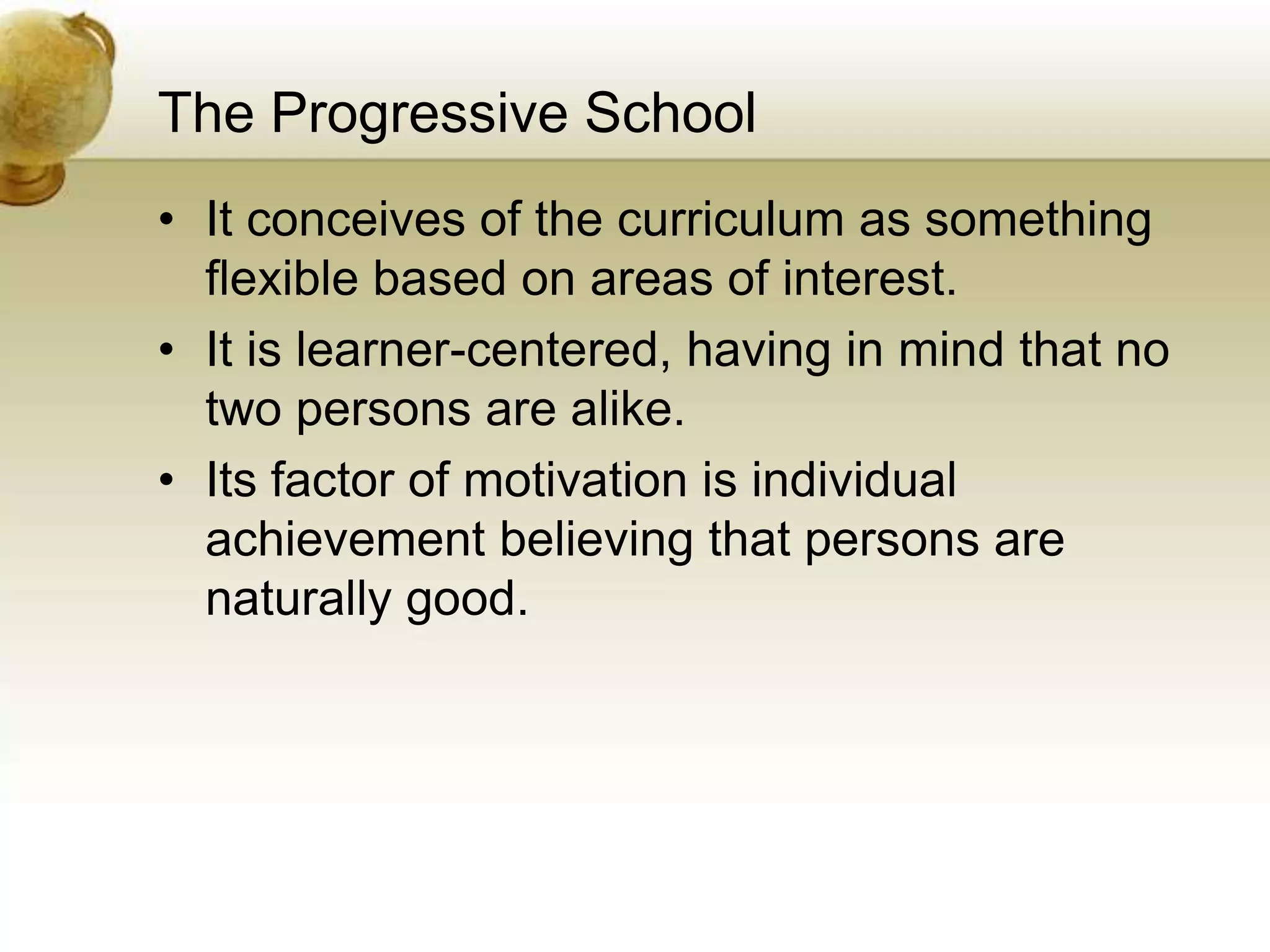 The Progressive School
• It conceives of the curriculum as something
flexible based on areas of interest.
• It is learner-centered, having in mind that no
two persons are alike.
• Its factor of motivation is individual
achievement believing that persons are
naturally good.
 