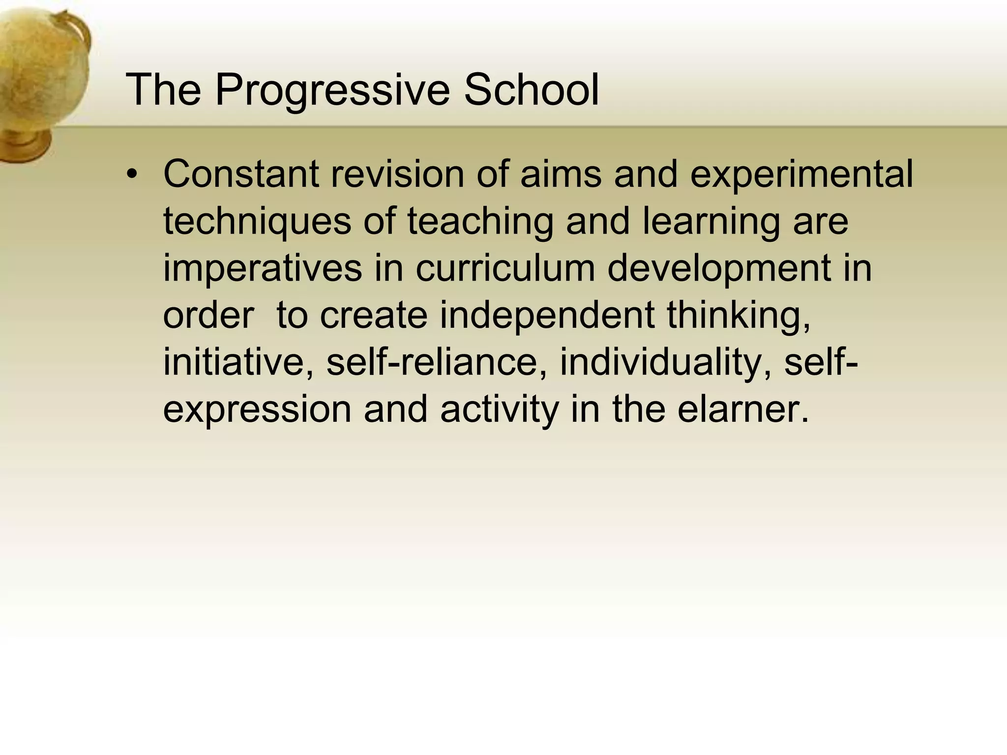 The Progressive School
• Constant revision of aims and experimental
techniques of teaching and learning are
imperatives in curriculum development in
order to create independent thinking,
initiative, self-reliance, individuality, self-
expression and activity in the elarner.
 