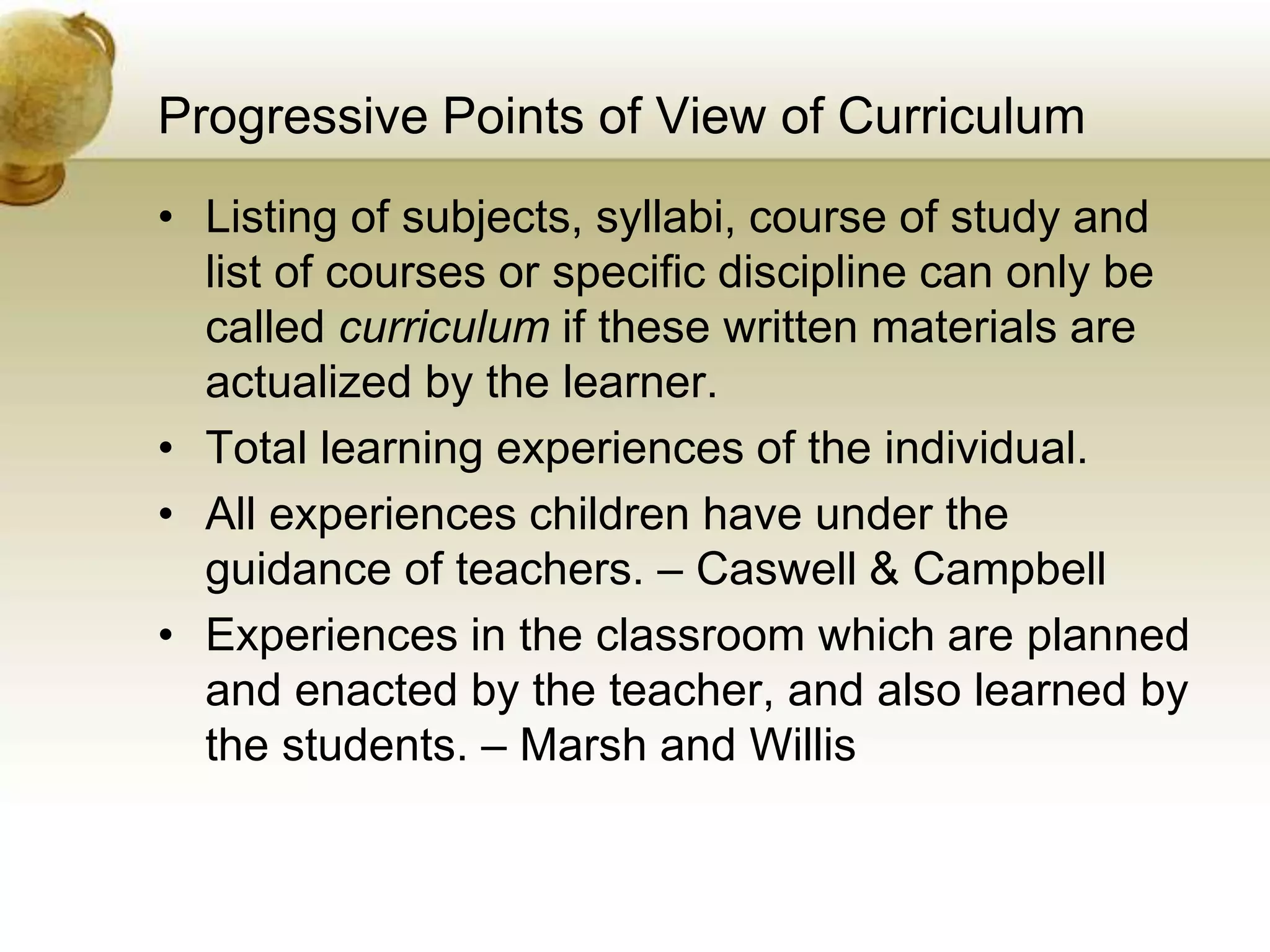 Progressive Points of View of Curriculum
• Listing of subjects, syllabi, course of study and
list of courses or specific discipline can only be
called curriculum if these written materials are
actualized by the learner.
• Total learning experiences of the individual.
• All experiences children have under the
guidance of teachers. – Caswell & Campbell
• Experiences in the classroom which are planned
and enacted by the teacher, and also learned by
the students. – Marsh and Willis
 