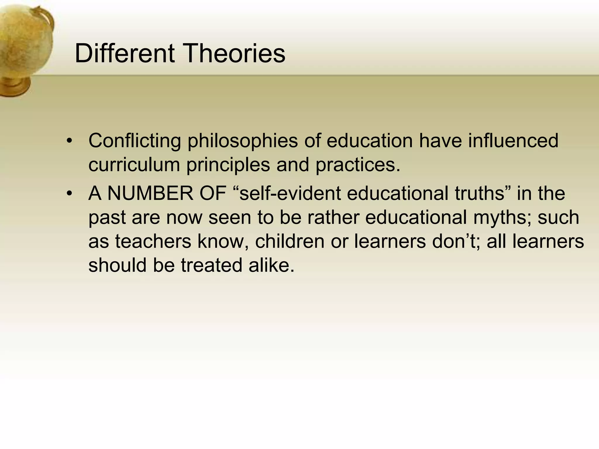 Different Theories
• Conflicting philosophies of education have influenced
curriculum principles and practices.
• A NUMBER OF “self-evident educational truths” in the
past are now seen to be rather educational myths; such
as teachers know, children or learners don’t; all learners
should be treated alike.
 