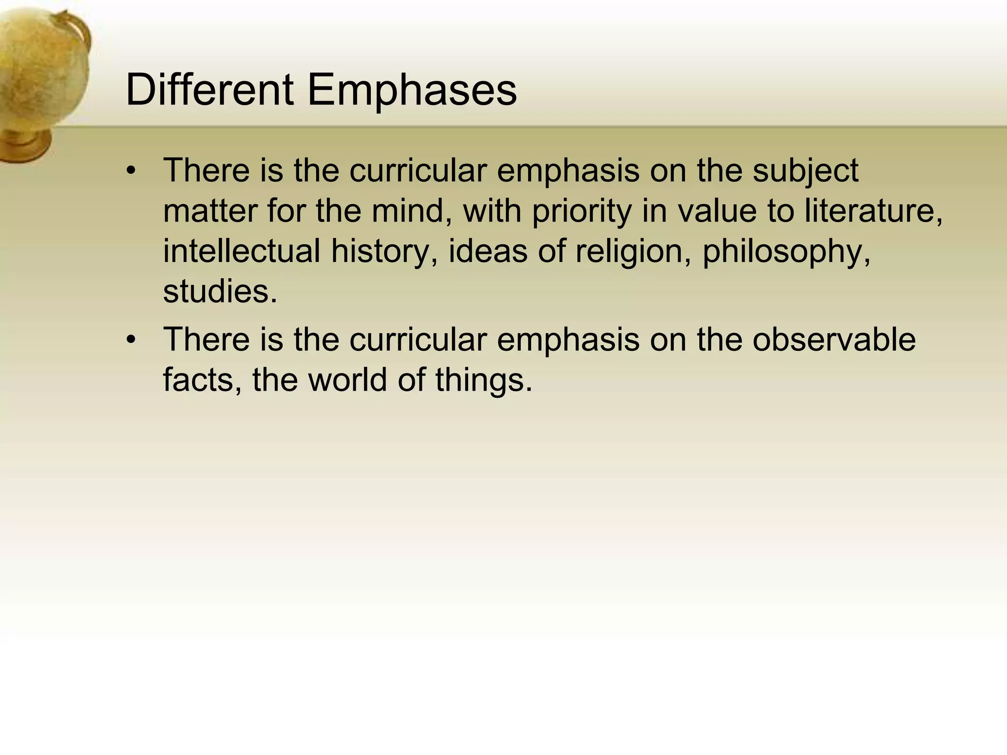 Different Emphases
• There is the curricular emphasis on the subject
matter for the mind, with priority in value to literature,
intellectual history, ideas of religion, philosophy,
studies.
• There is the curricular emphasis on the observable
facts, the world of things.
 