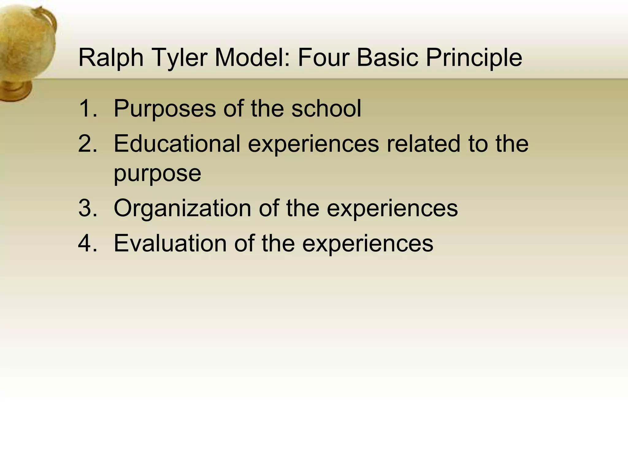 Ralph Tyler Model: Four Basic Principle
1. Purposes of the school
2. Educational experiences related to the
purpose
3. Organization of the experiences
4. Evaluation of the experiences
 