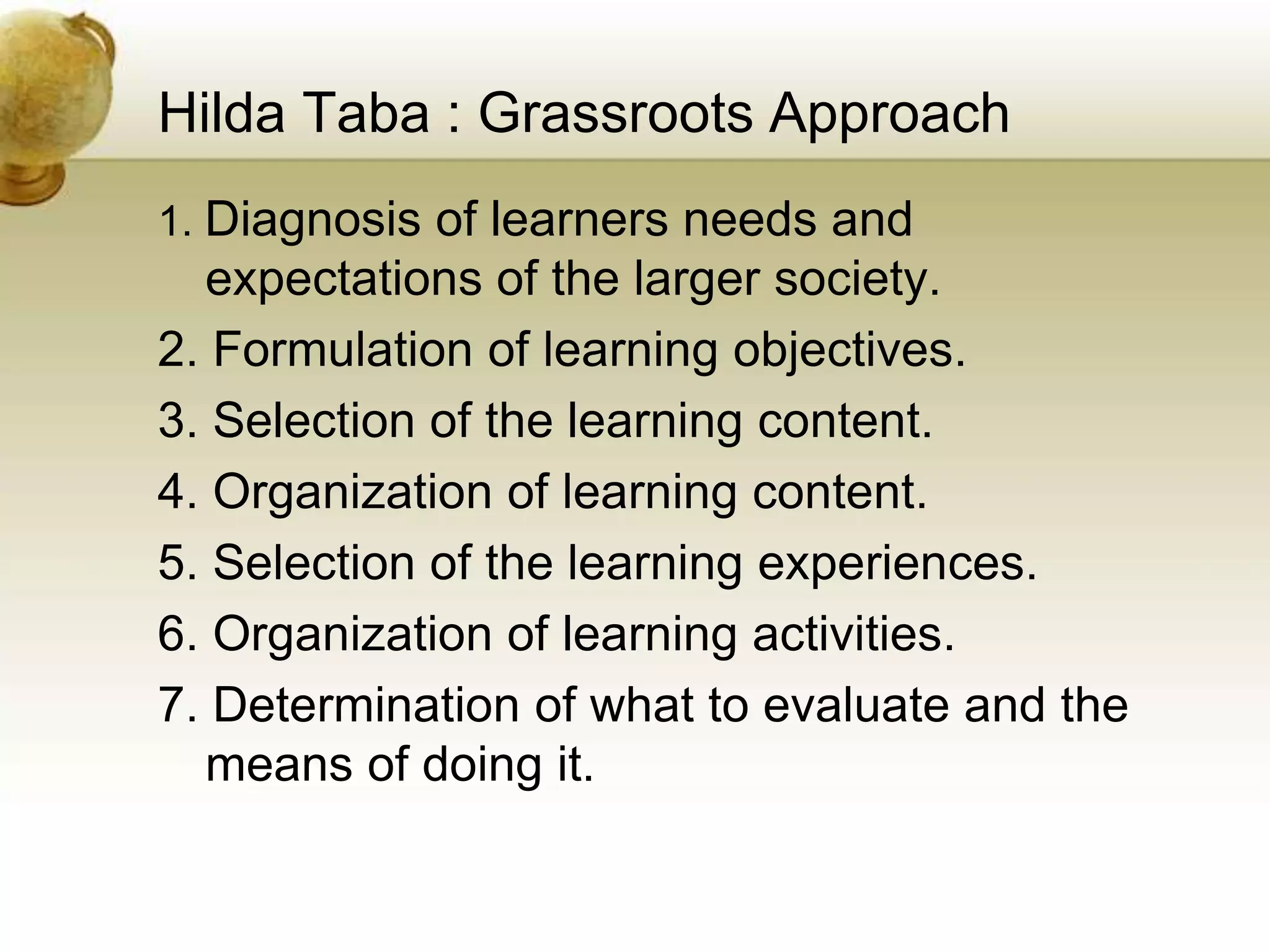Hilda Taba : Grassroots Approach
1. Diagnosis of learners needs and
expectations of the larger society.
2. Formulation of learning objectives.
3. Selection of the learning content.
4. Organization of learning content.
5. Selection of the learning experiences.
6. Organization of learning activities.
7. Determination of what to evaluate and the
means of doing it.
 