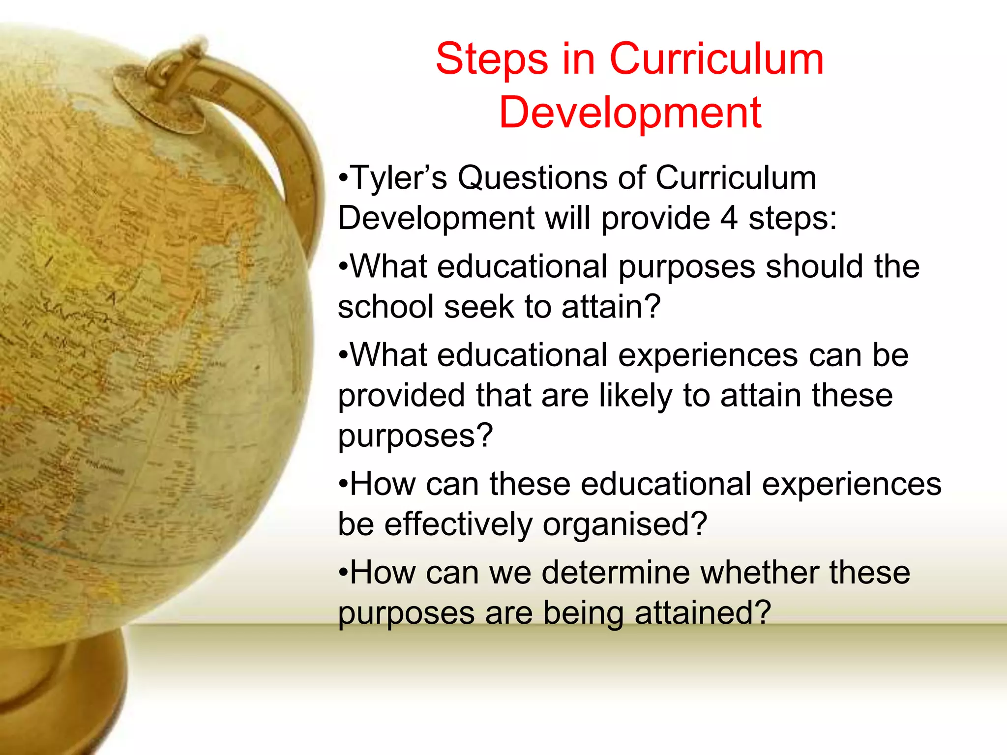Steps in Curriculum
Development
•Tyler’s Questions of Curriculum
Development will provide 4 steps:
•What educational purposes should the
school seek to attain?
•What educational experiences can be
provided that are likely to attain these
purposes?
•How can these educational experiences
be effectively organised?
•How can we determine whether these
purposes are being attained?
 