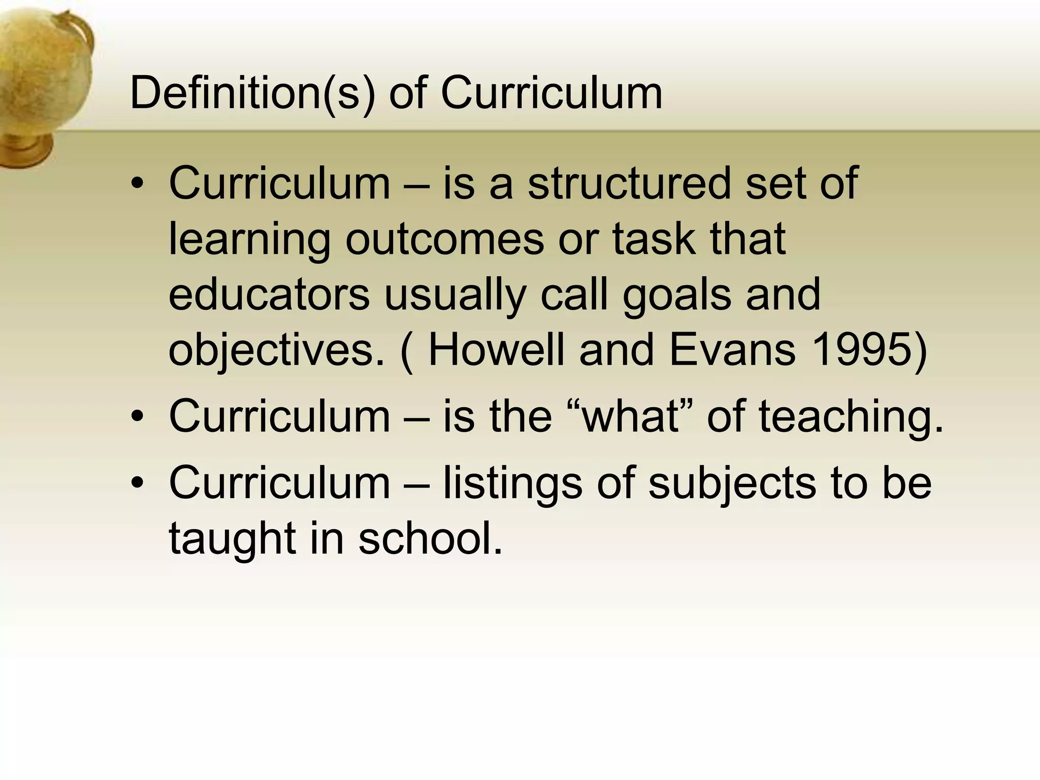 Definition(s) of Curriculum
• Curriculum – is a structured set of
learning outcomes or task that
educators usually call goals and
objectives. ( Howell and Evans 1995)
• Curriculum – is the “what” of teaching.
• Curriculum – listings of subjects to be
taught in school.
 