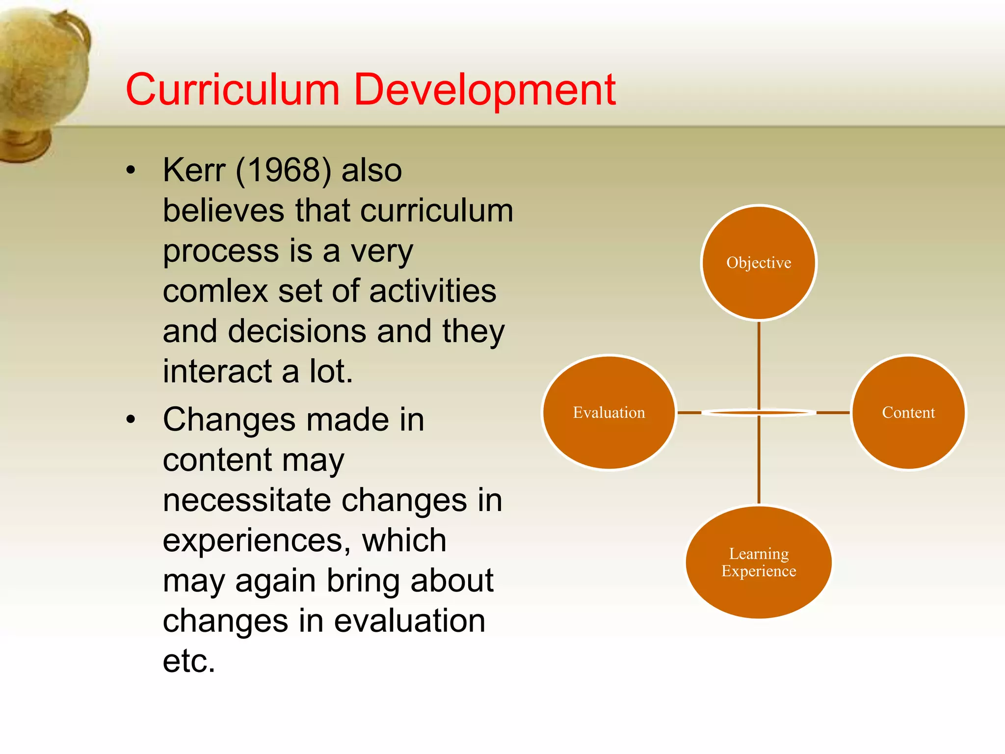 Curriculum Development
• Kerr (1968) also
believes that curriculum
process is a very
comlex set of activities
and decisions and they
interact a lot.
• Changes made in
content may
necessitate changes in
experiences, which
may again bring about
changes in evaluation
etc.
Objective
Content
Learning
Experience
Evaluation
 