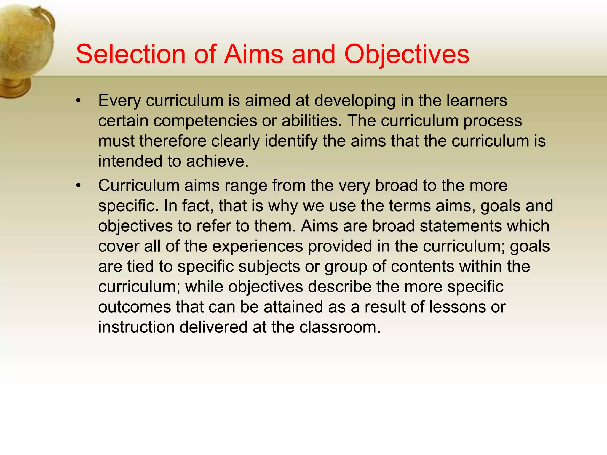 Selection of Aims and Objectives
• Every curriculum is aimed at developing in the learners
certain competencies or abilities. The curriculum process
must therefore clearly identify the aims that the curriculum is
intended to achieve.
• Curriculum aims range from the very broad to the more
specific. In fact, that is why we use the terms aims, goals and
objectives to refer to them. Aims are broad statements which
cover all of the experiences provided in the curriculum; goals
are tied to specific subjects or group of contents within the
curriculum; while objectives describe the more specific
outcomes that can be attained as a result of lessons or
instruction delivered at the classroom.
 