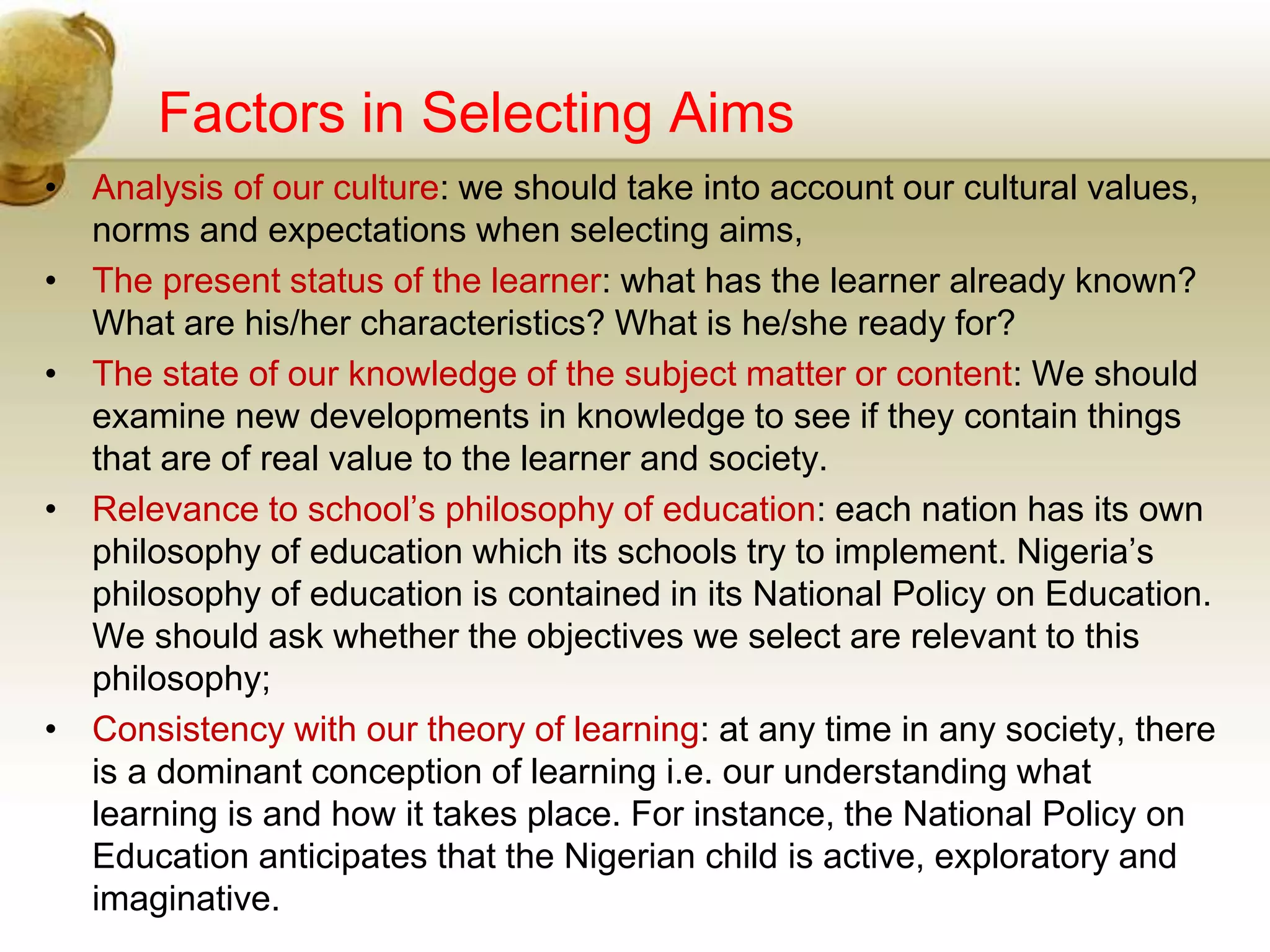 Factors in Selecting Aims
• Analysis of our culture: we should take into account our cultural values,
norms and expectations when selecting aims,
• The present status of the learner: what has the learner already known?
What are his/her characteristics? What is he/she ready for?
• The state of our knowledge of the subject matter or content: We should
examine new developments in knowledge to see if they contain things
that are of real value to the learner and society.
• Relevance to school’s philosophy of education: each nation has its own
philosophy of education which its schools try to implement. Nigeria’s
philosophy of education is contained in its National Policy on Education.
We should ask whether the objectives we select are relevant to this
philosophy;
• Consistency with our theory of learning: at any time in any society, there
is a dominant conception of learning i.e. our understanding what
learning is and how it takes place. For instance, the National Policy on
Education anticipates that the Nigerian child is active, exploratory and
imaginative.
 