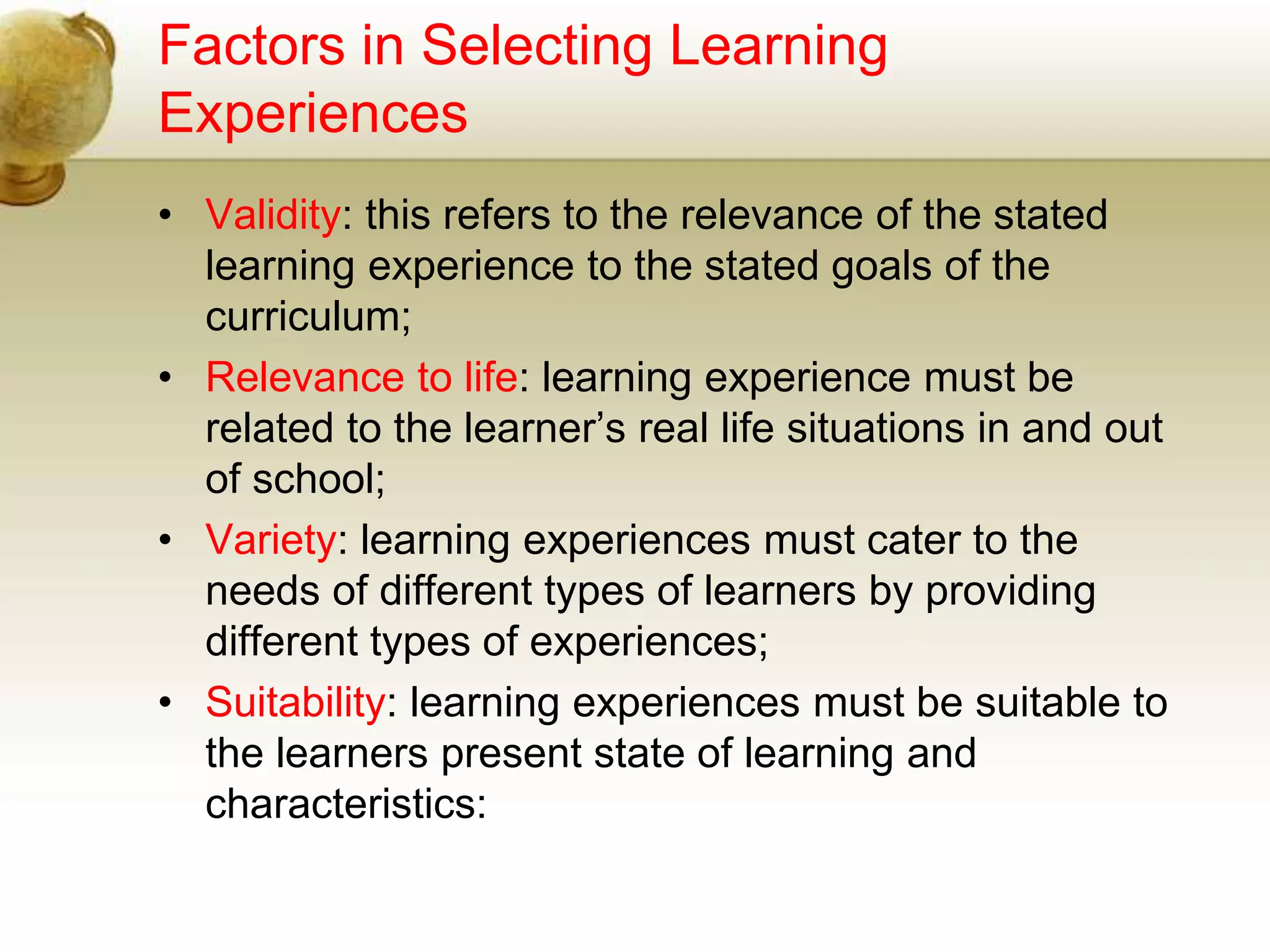 Factors in Selecting Learning
Experiences
• Validity: this refers to the relevance of the stated
learning experience to the stated goals of the
curriculum;
• Relevance to life: learning experience must be
related to the learner’s real life situations in and out
of school;
• Variety: learning experiences must cater to the
needs of different types of learners by providing
different types of experiences;
• Suitability: learning experiences must be suitable to
the learners present state of learning and
characteristics:
 