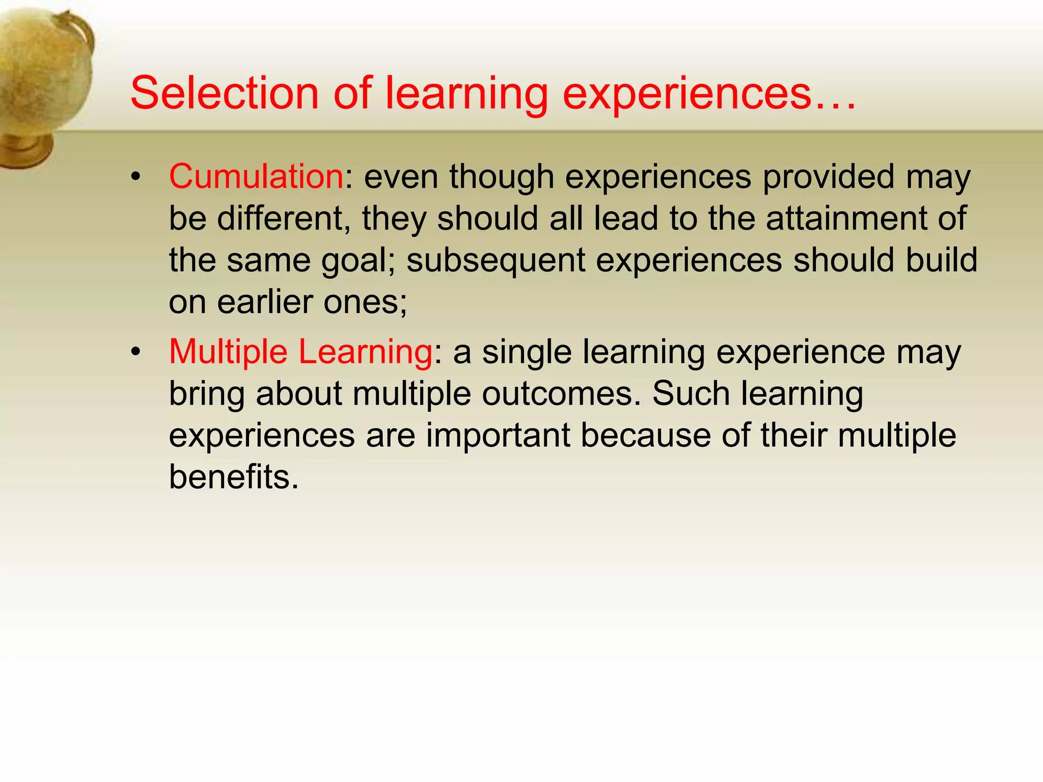 Selection of learning experiences…
• Cumulation: even though experiences provided may
be different, they should all lead to the attainment of
the same goal; subsequent experiences should build
on earlier ones;
• Multiple Learning: a single learning experience may
bring about multiple outcomes. Such learning
experiences are important because of their multiple
benefits.
 