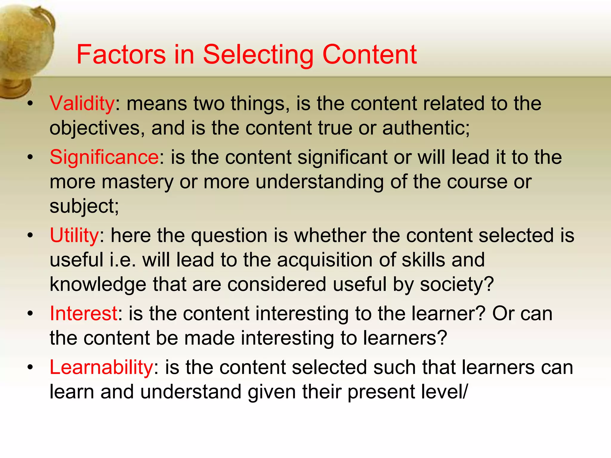 Factors in Selecting Content
• Validity: means two things, is the content related to the
objectives, and is the content true or authentic;
• Significance: is the content significant or will lead it to the
more mastery or more understanding of the course or
subject;
• Utility: here the question is whether the content selected is
useful i.e. will lead to the acquisition of skills and
knowledge that are considered useful by society?
• Interest: is the content interesting to the learner? Or can
the content be made interesting to learners?
• Learnability: is the content selected such that learners can
learn and understand given their present level/
 