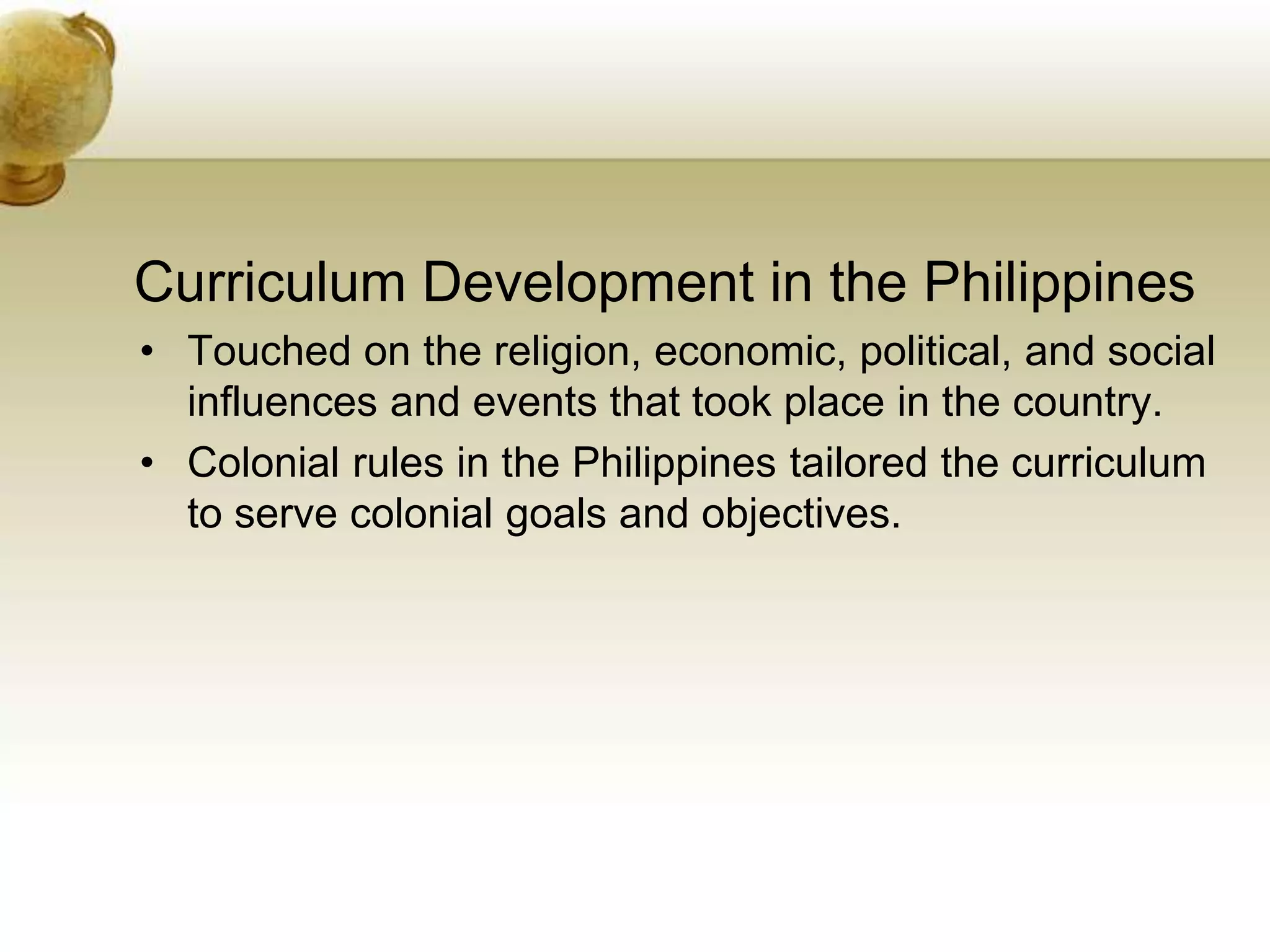 Curriculum Development in the Philippines
• Touched on the religion, economic, political, and social
influences and events that took place in the country.
• Colonial rules in the Philippines tailored the curriculum
to serve colonial goals and objectives.
 