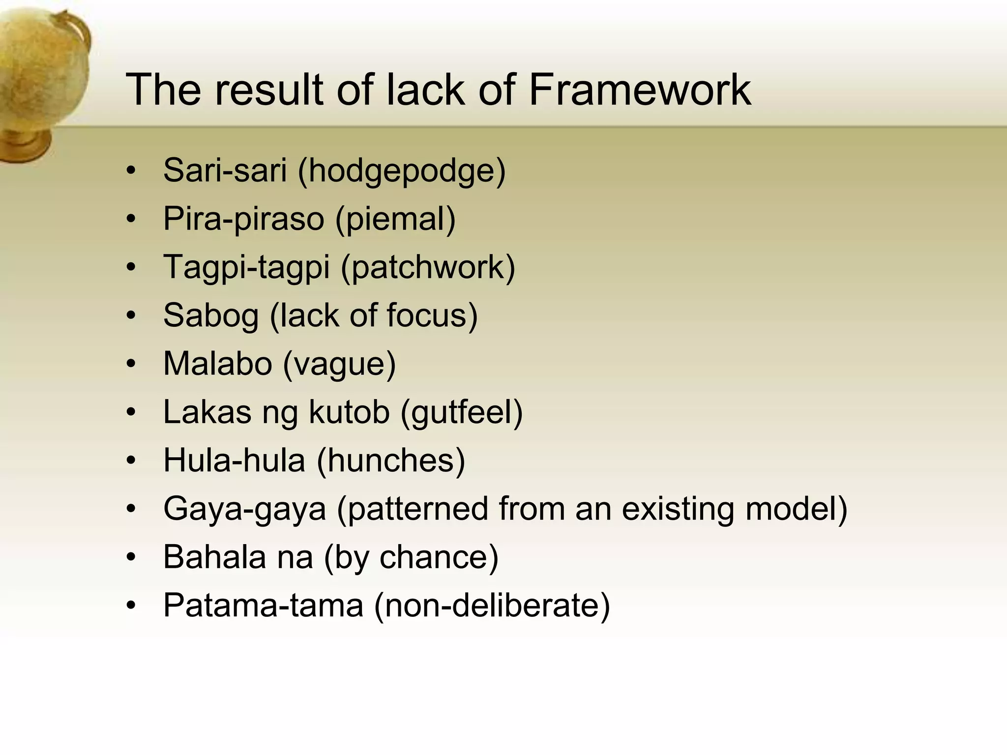 The result of lack of Framework
• Sari-sari (hodgepodge)
• Pira-piraso (piemal)
• Tagpi-tagpi (patchwork)
• Sabog (lack of focus)
• Malabo (vague)
• Lakas ng kutob (gutfeel)
• Hula-hula (hunches)
• Gaya-gaya (patterned from an existing model)
• Bahala na (by chance)
• Patama-tama (non-deliberate)
 