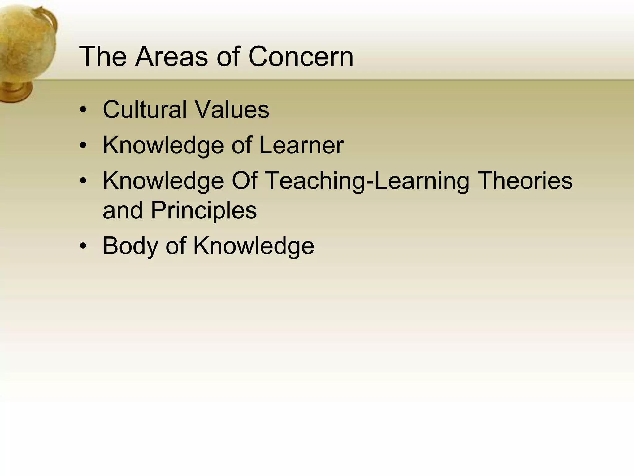 The Areas of Concern
• Cultural Values
• Knowledge of Learner
• Knowledge Of Teaching-Learning Theories
and Principles
• Body of Knowledge
 