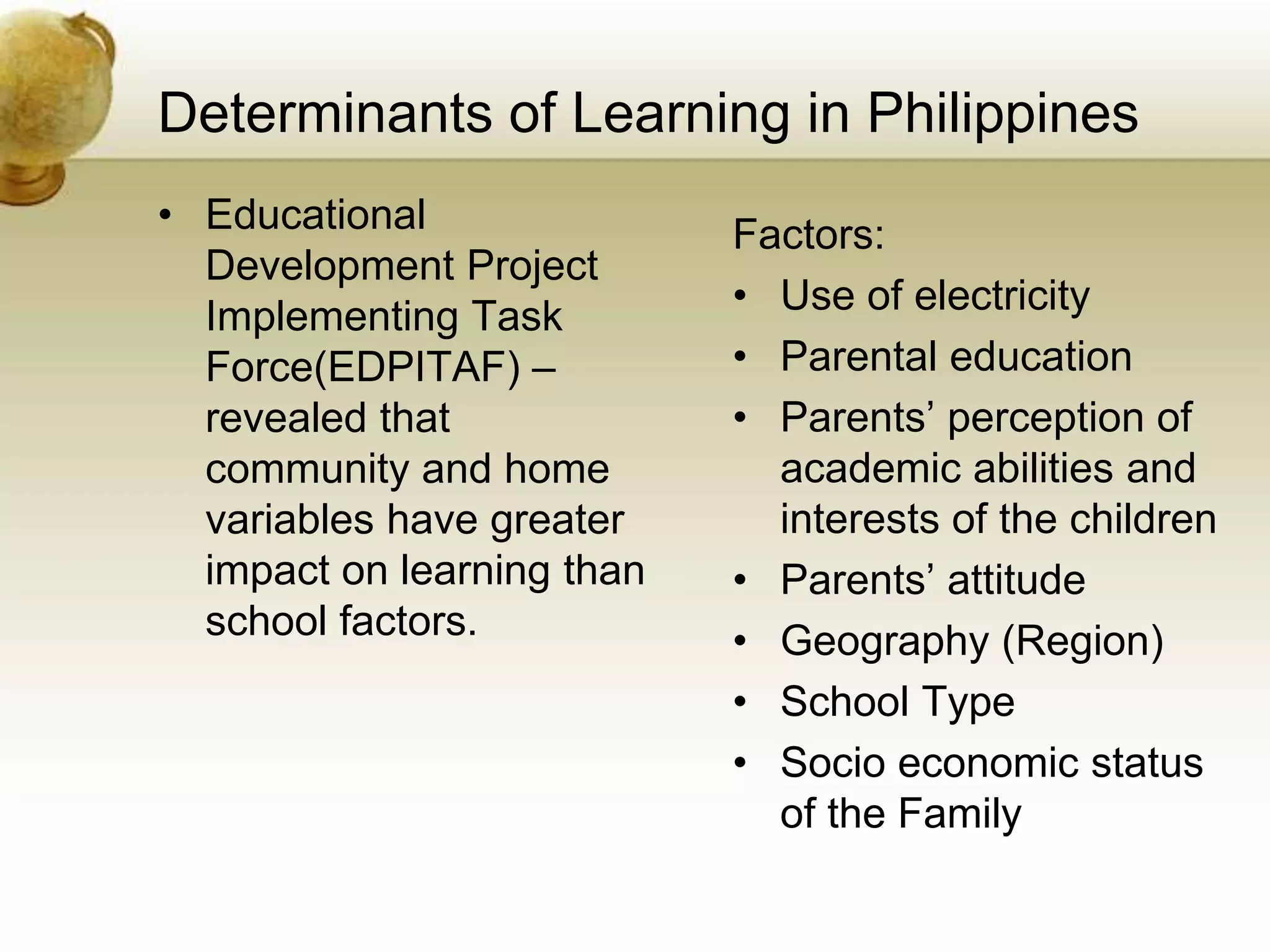 Determinants of Learning in Philippines
• Educational
Development Project
Implementing Task
Force(EDPITAF) –
revealed that
community and home
variables have greater
impact on learning than
school factors.
Factors:
• Use of electricity
• Parental education
• Parents’ perception of
academic abilities and
interests of the children
• Parents’ attitude
• Geography (Region)
• School Type
• Socio economic status
of the Family
 