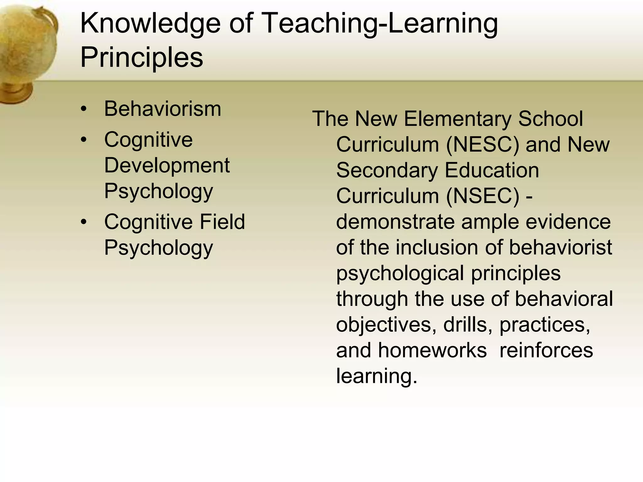 Knowledge of Teaching-Learning
Principles
• Behaviorism
• Cognitive
Development
Psychology
• Cognitive Field
Psychology
The New Elementary School
Curriculum (NESC) and New
Secondary Education
Curriculum (NSEC) -
demonstrate ample evidence
of the inclusion of behaviorist
psychological principles
through the use of behavioral
objectives, drills, practices,
and homeworks reinforces
learning.
 